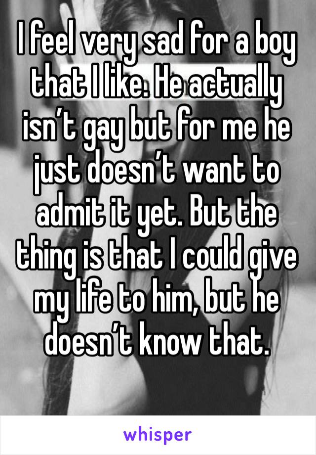 I feel very sad for a boy that I like. He actually isn’t gay but for me he just doesn’t want to admit it yet. But the thing is that I could give my life to him, but he doesn’t know that.