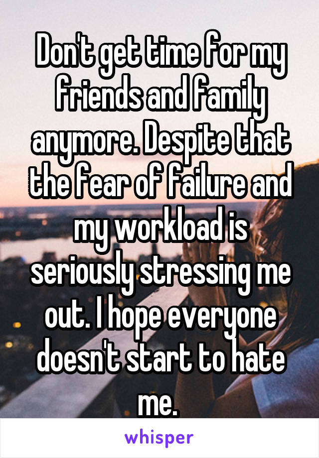 Don't get time for my friends and family anymore. Despite that the fear of failure and my workload is seriously stressing me out. I hope everyone doesn't start to hate me. 