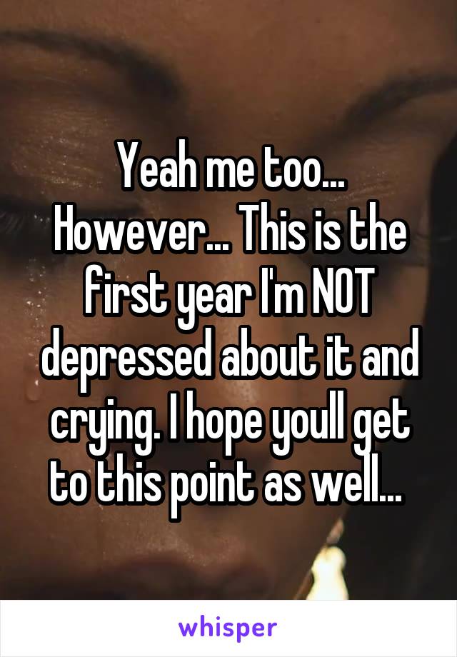 Yeah me too...
However... This is the first year I'm NOT depressed about it and crying. I hope youll get to this point as well... 