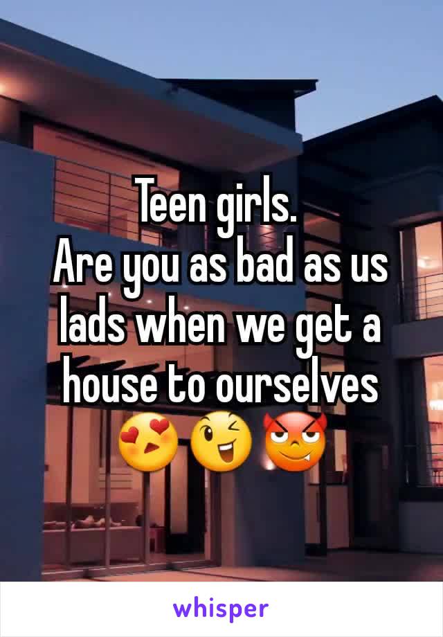 Teen girls. 
Are you as bad as us lads when we get a house to ourselves 😍😉😈