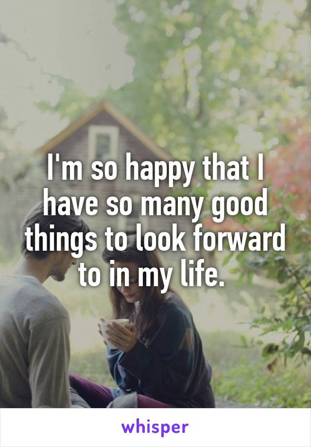 I'm so happy that I have so many good things to look forward to in my life. 