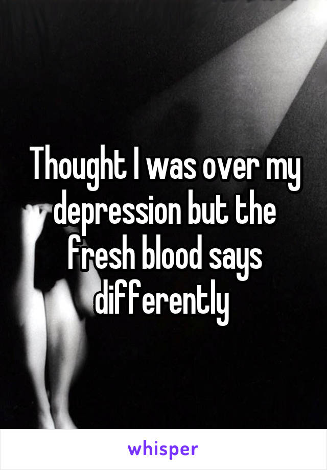 Thought I was over my depression but the fresh blood says differently 
