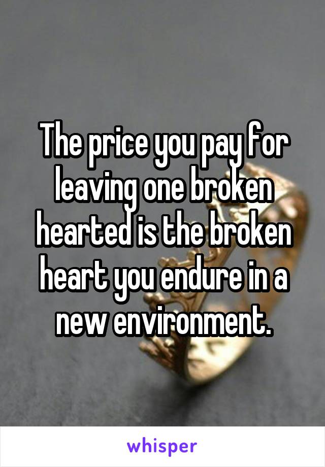 The price you pay for leaving one broken hearted is the broken heart you endure in a new environment.