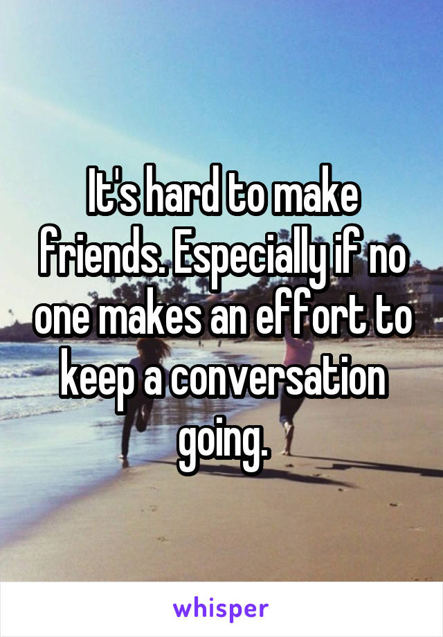 It's hard to make friends. Especially if no one makes an effort to keep a conversation going.
