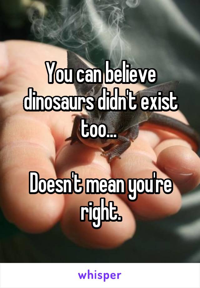 You can believe dinosaurs didn't exist too... 

Doesn't mean you're right.