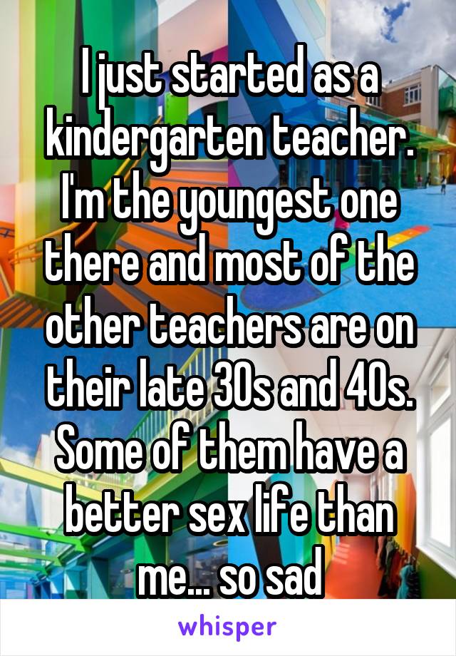I just started as a kindergarten teacher. I'm the youngest one there and most of the other teachers are on their late 30s and 40s. Some of them have a better sex life than me... so sad