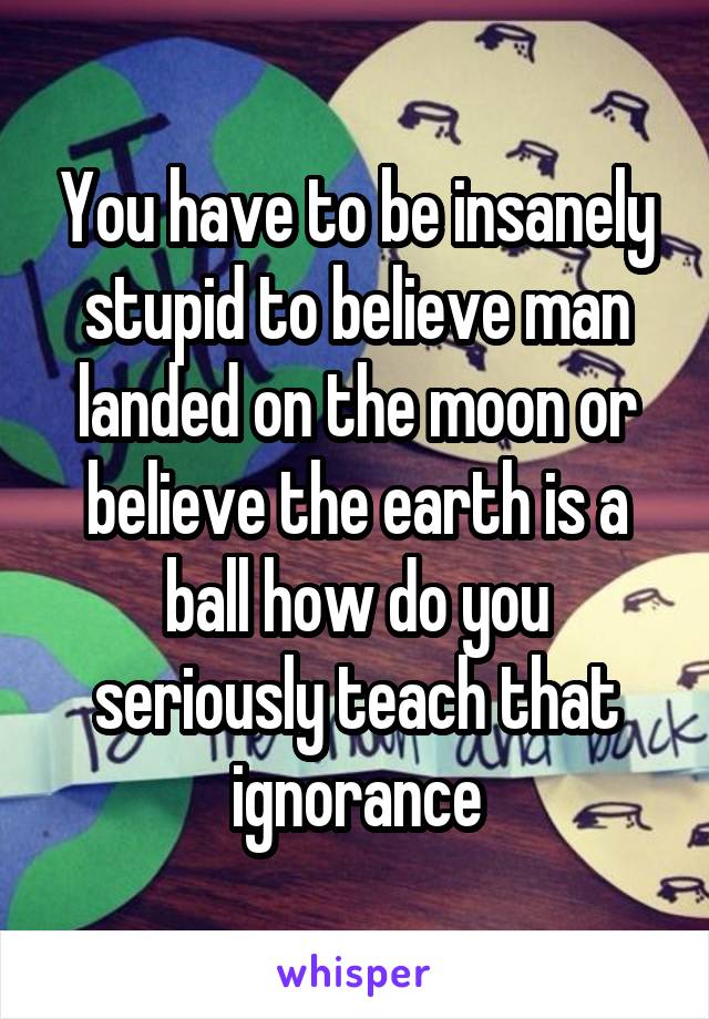 You have to be insanely stupid to believe man landed on the moon or believe the earth is a ball how do you seriously teach that ignorance