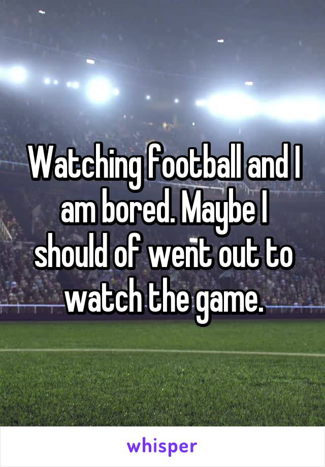 Watching football and I am bored. Maybe I should of went out to watch the game.