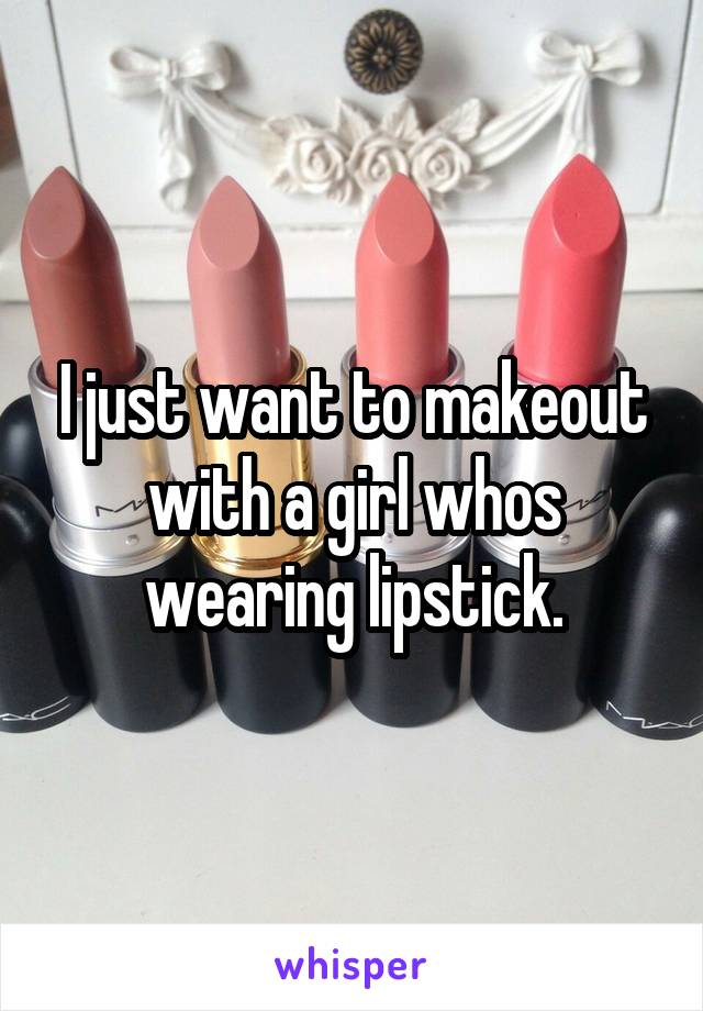 I just want to makeout with a girl whos wearing lipstick.