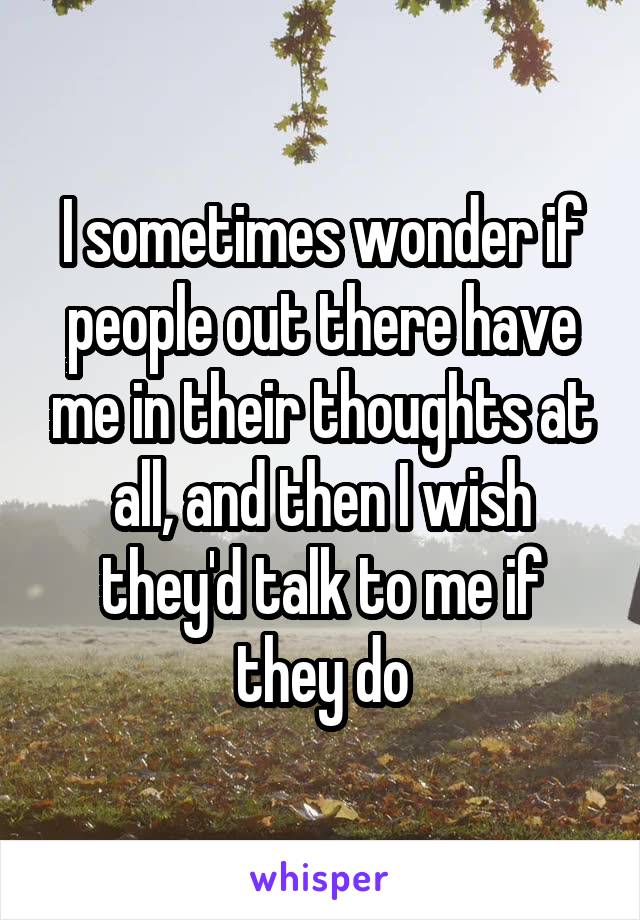 I sometimes wonder if people out there have me in their thoughts at all, and then I wish they'd talk to me if they do