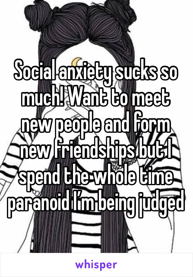 Social anxiety sucks so much! Want to meet new people and form new friendships but I spend the whole time paranoid I’m being judged 