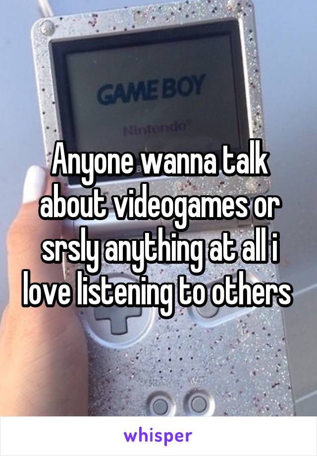 Anyone wanna talk about videogames or srsly anything at all i love listening to others 