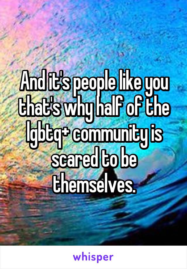 And it's people like you that's why half of the lgbtq+ community is scared to be themselves.