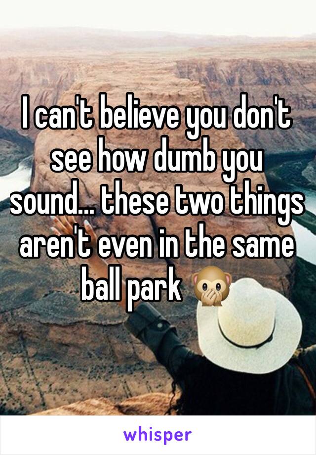 I can't believe you don't see how dumb you sound... these two things aren't even in the same ball park 🙊