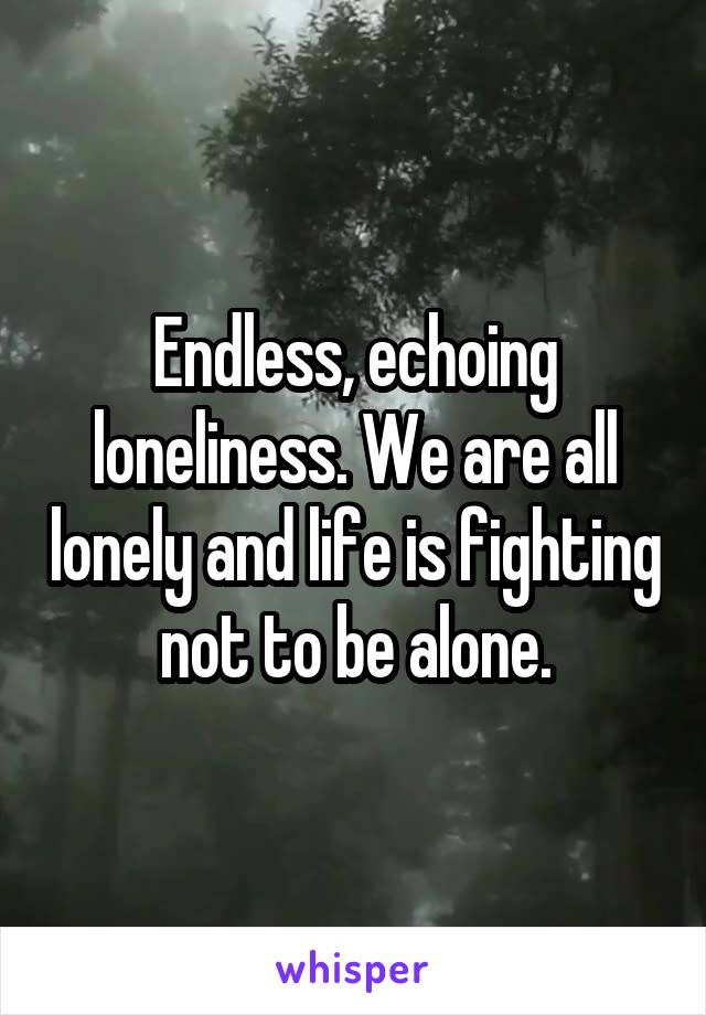 Endless, echoing loneliness. We are all lonely and life is fighting not to be alone.