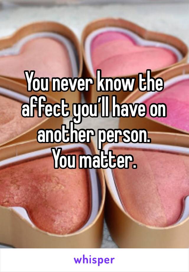 You never know the affect you’ll have on another person. 
You matter. 