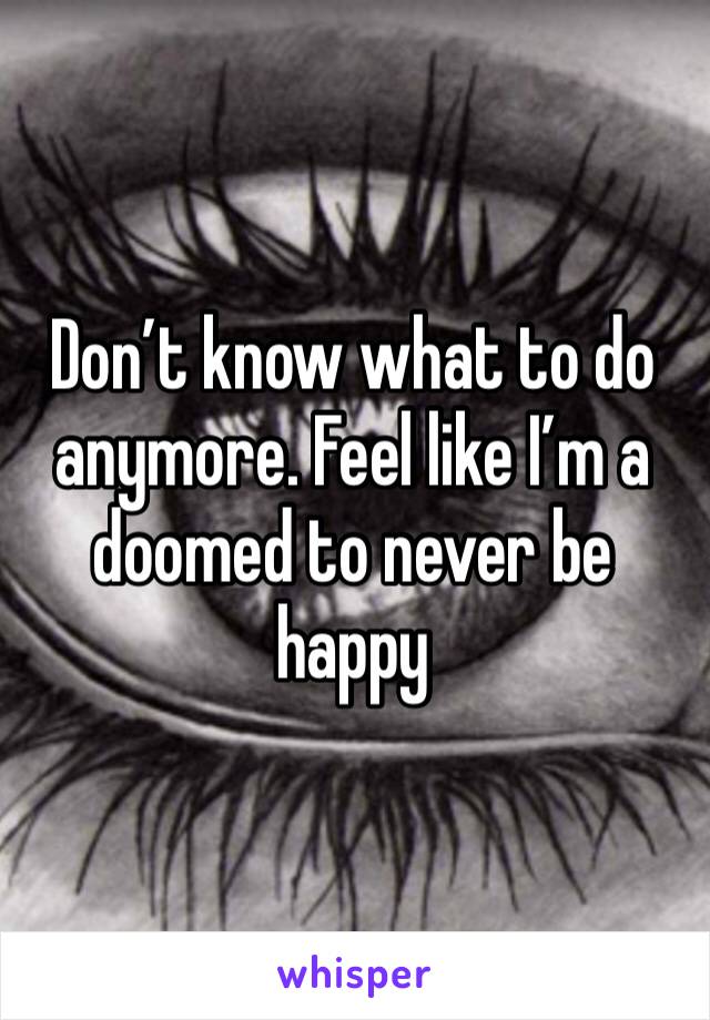 Don’t know what to do anymore. Feel like I’m a doomed to never be happy 