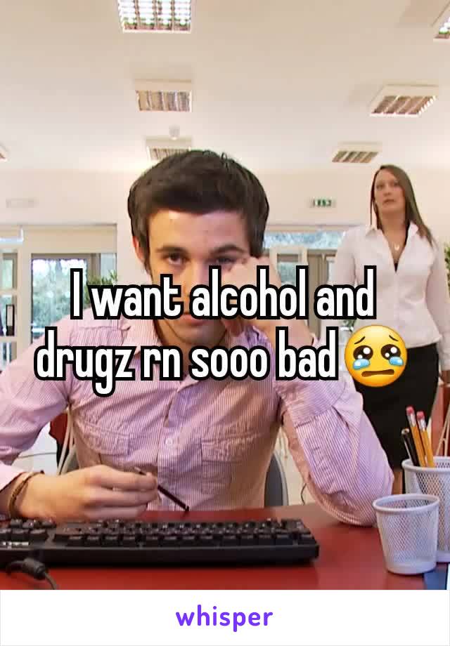 I want alcohol and drugz rn sooo bad😢