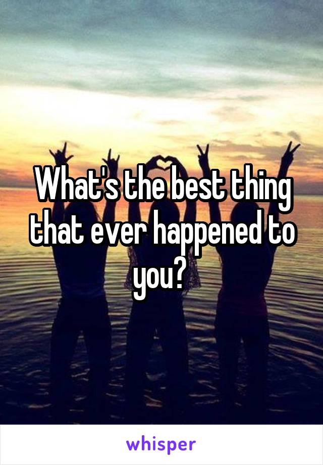 What's the best thing that ever happened to you? 
