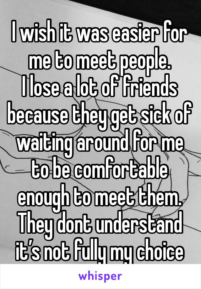 I wish it was easier for me to meet people. 
I lose a lot of friends because they get sick of waiting around for me to be comfortable enough to meet them. They dont understand it’s not fully my choice