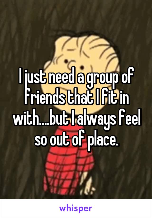 I just need a group of friends that I fit in with....but I always feel so out of place.