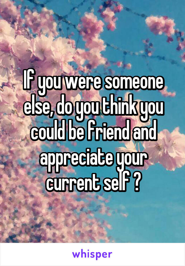 If you were someone else, do you think you could be friend and appreciate your current self ?