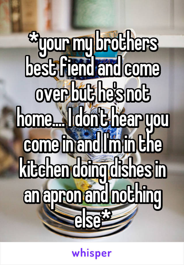 *your my brothers best fiend and come over but he's not home.... I don't hear you come in and I'm in the kitchen doing dishes in an apron and nothing else*