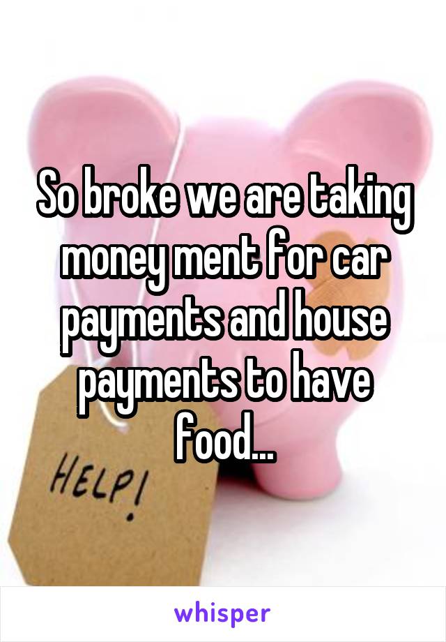 So broke we are taking money ment for car payments and house payments to have food...