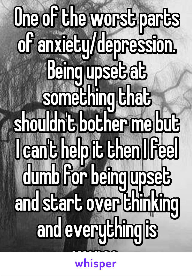 One of the worst parts of anxiety/depression. Being upset at something that shouldn't bother me but I can't help it then I feel dumb for being upset and start over thinking and everything is worse.
