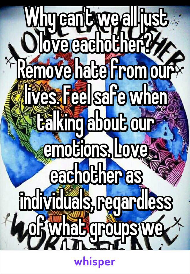 Why can't we all just love eachother? Remove hate from our lives. Feel safe when talking about our emotions. Love eachother as individuals, regardless of what groups we belong to.