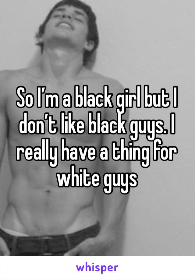 So I’m a black girl but I don’t like black guys. I really have a thing for white guys