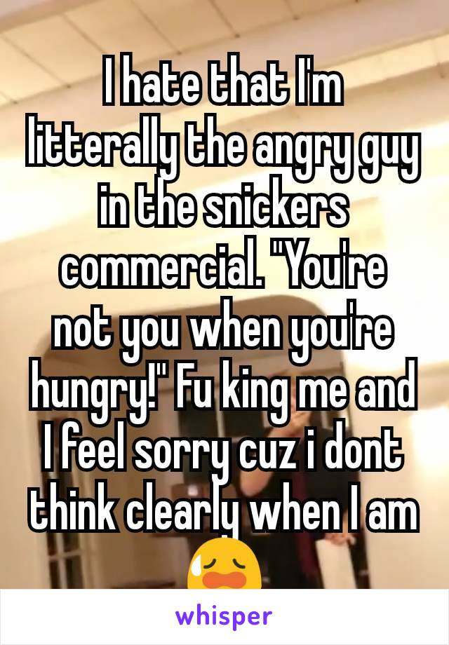 I hate that I'm litterally the angry guy in the snickers commercial. "You're not you when you're hungry!" Fu king me and I feel sorry cuz i dont think clearly when I am 😥