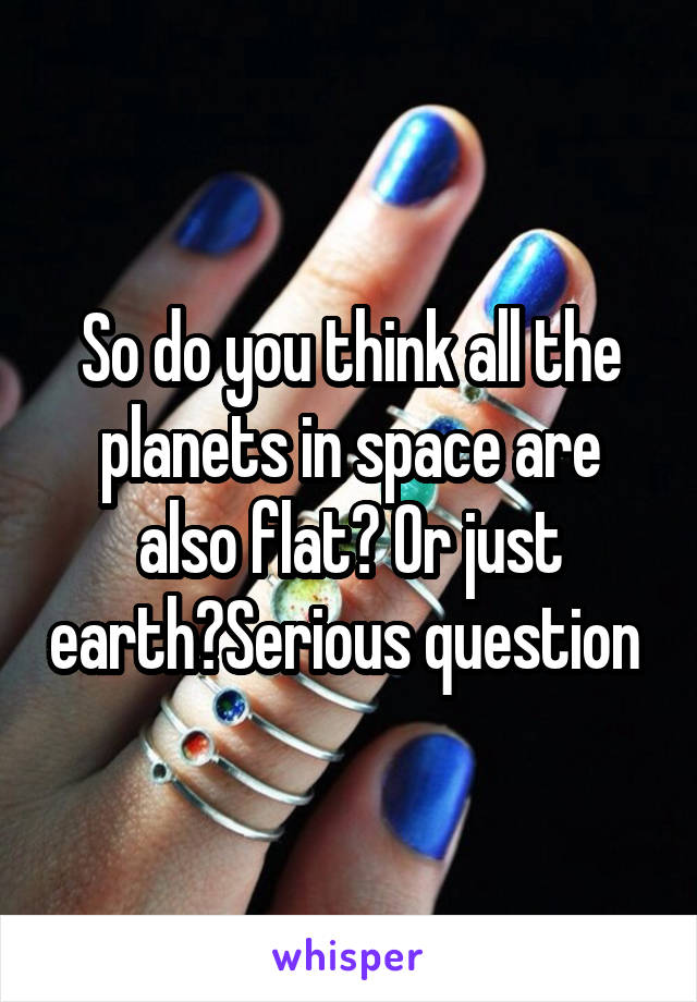 So do you think all the planets in space are also flat? Or just earth?Serious question 