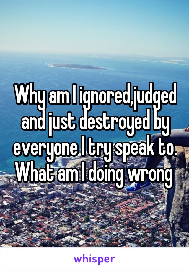 Why am I ignored,judged and just destroyed by everyone I try speak to. What am I doing wrong 