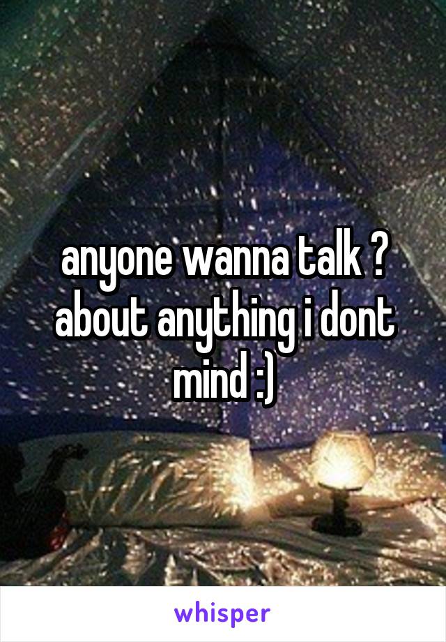 anyone wanna talk ? about anything i dont mind :)