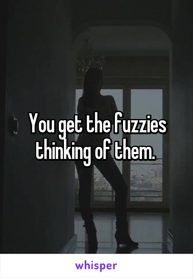 You get the fuzzies thinking of them. 