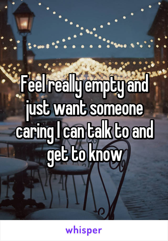 Feel really empty and just want someone caring I can talk to and get to know