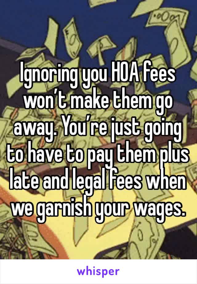 Ignoring you HOA fees won’t make them go away. You’re just going to have to pay them plus late and legal fees when we garnish your wages.