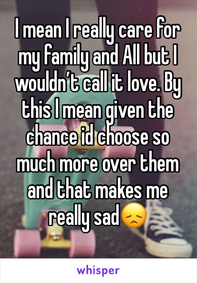 I mean I really care for my family and All but I wouldn’t call it love. By this I mean given the chance id choose so much more over them and that makes me really sad😞