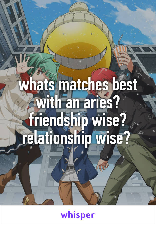 whats matches best with an aries? friendship wise? relationship wise? 