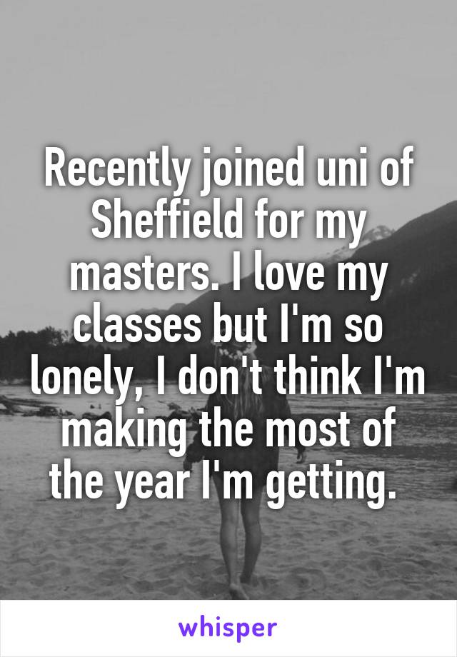 Recently joined uni of Sheffield for my masters. I love my classes but I'm so lonely, I don't think I'm making the most of the year I'm getting. 