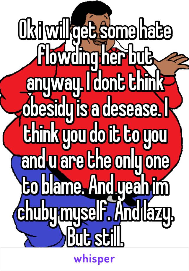 Ok i will get some hate flowding her but anyway. I dont think obesidy is a desease. I think you do it to you and u are the only one to blame. And yeah im chuby myself. And lazy. But still.