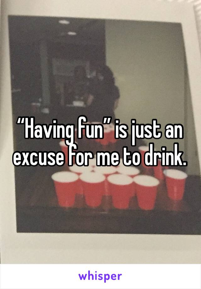 “Having fun” is just an excuse for me to drink. 