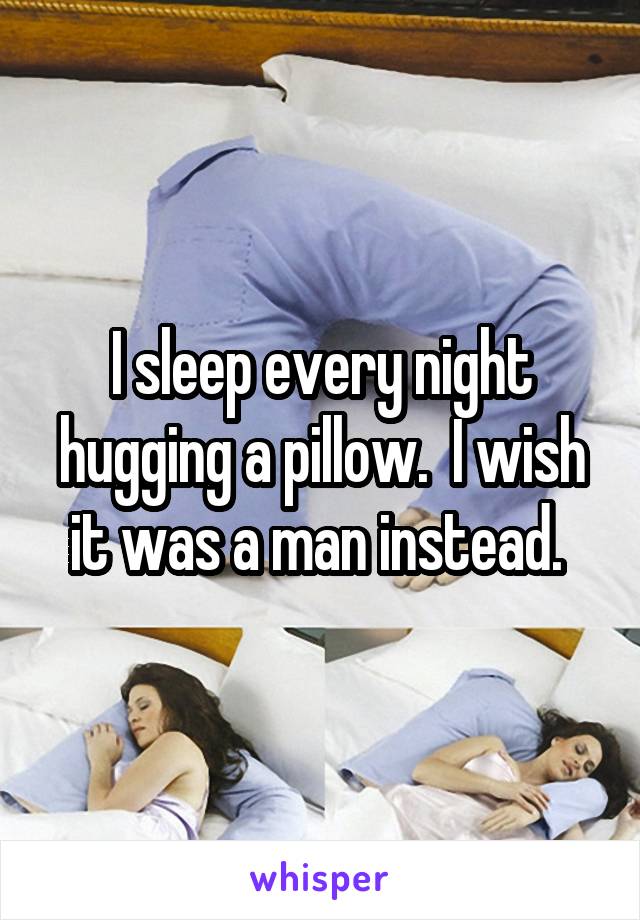 I sleep every night hugging a pillow.  I wish it was a man instead. 