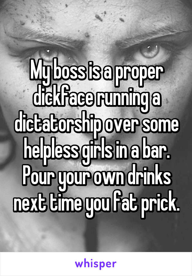 My boss is a proper dickface running a dictatorship over some helpless girls in a bar. Pour your own drinks next time you fat prick.