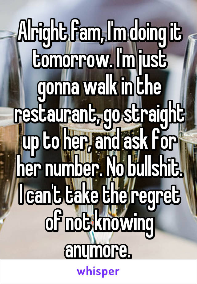 Alright fam, I'm doing it tomorrow. I'm just gonna walk in the restaurant, go straight up to her, and ask for her number. No bullshit. I can't take the regret of not knowing anymore. 