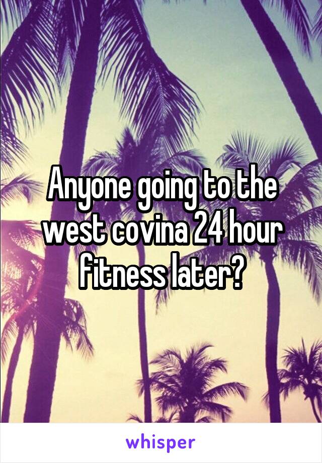 Anyone going to the west covina 24 hour fitness later?
