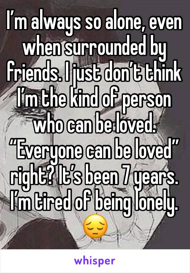 I’m always so alone, even when surrounded by friends. I just don’t think I’m the kind of person who can be loved. “Everyone can be loved” right? It’s been 7 years. I’m tired of being lonely. 😔