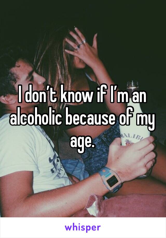I don’t know if I’m an alcoholic because of my age. 