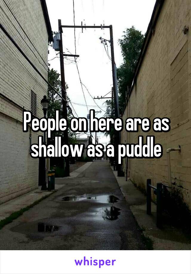 People on here are as shallow as a puddle